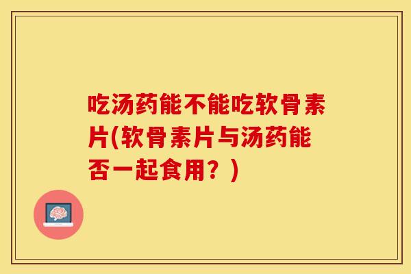 吃汤药能不能吃软骨素片(软骨素片与汤药能否一起食用？)