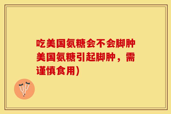 吃美国氨糖会不会脚肿美国氨糖引起脚肿，需谨慎食用)