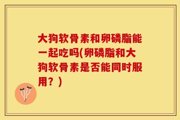 大狗软骨素和卵磷脂能一起吃吗(卵磷脂和大狗软骨素是否能同时服用？)
