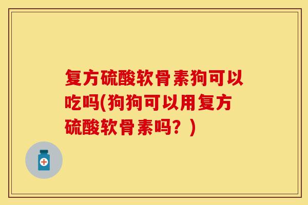 复方硫酸软骨素狗可以吃吗(狗狗可以用复方硫酸软骨素吗？)