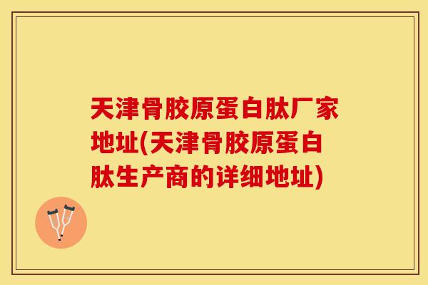 天津骨胶原蛋白肽厂家地址(天津骨胶原蛋白肽生产商的详细地址)