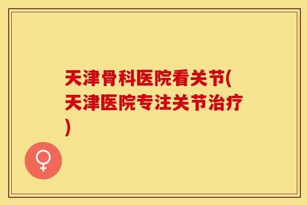 天津骨科医院看关节(天津医院专注关节治疗)