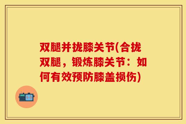 双腿并拢膝关节(合拢双腿，锻炼膝关节：如何有效预防膝盖损伤)