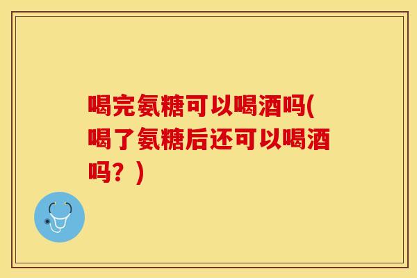 喝完氨糖可以喝酒吗(喝了氨糖后还可以喝酒吗？)