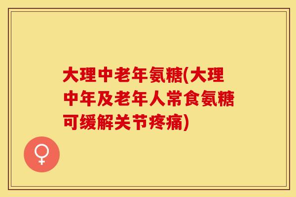 大理中老年氨糖(大理中年及老年人常食氨糖可缓解关节疼痛)