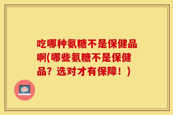 吃哪种氨糖不是保健品啊(哪些氨糖不是保健品？选对才有保障！)