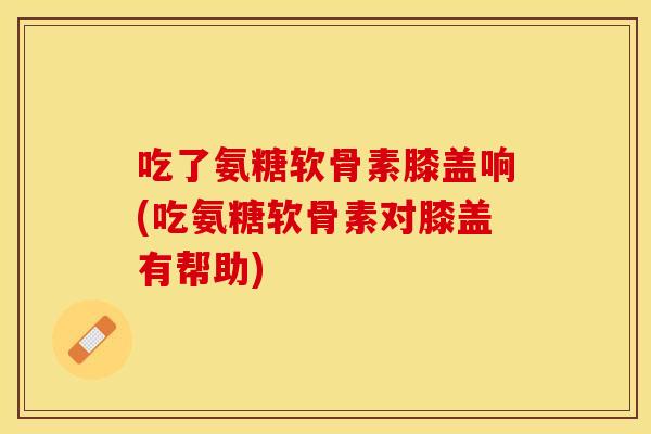 吃了氨糖软骨素膝盖响(吃氨糖软骨素对膝盖有帮助)