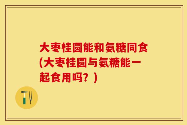 大枣桂圆能和氨糖同食(大枣桂圆与氨糖能一起食用吗？)