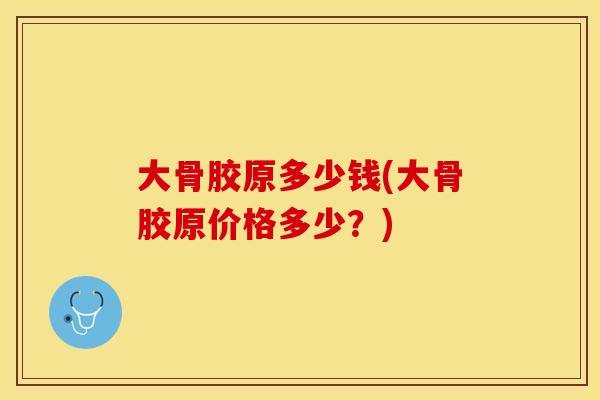 大骨胶原多少钱(大骨胶原价格多少？)