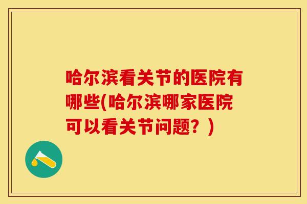 哈尔滨看关节的医院有哪些(哈尔滨哪家医院可以看关节问题？)
