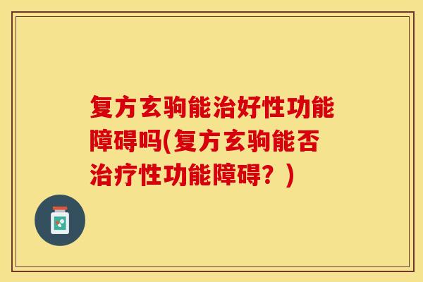 复方玄驹能治好性功能障碍吗(复方玄驹能否治疗性功能障碍？)