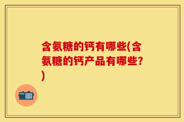 含氨糖的钙有哪些(含氨糖的钙产品有哪些？)