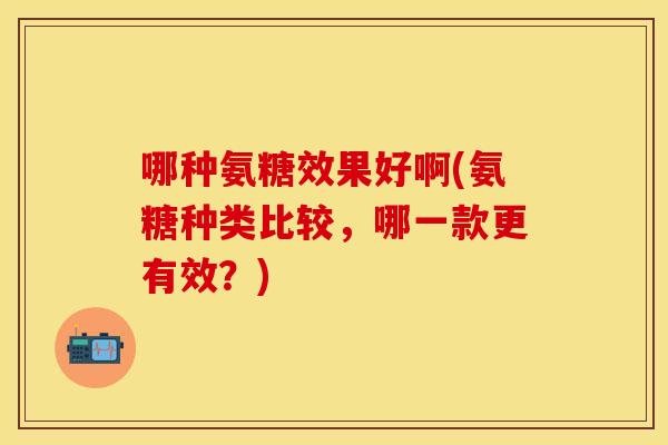 哪种氨糖效果好啊(氨糖种类比较，哪一款更有效？)