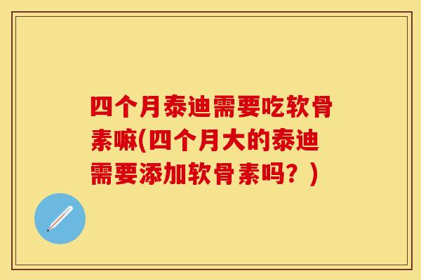 四个月泰迪需要吃软骨素嘛(四个月大的泰迪需要添加软骨素吗？)