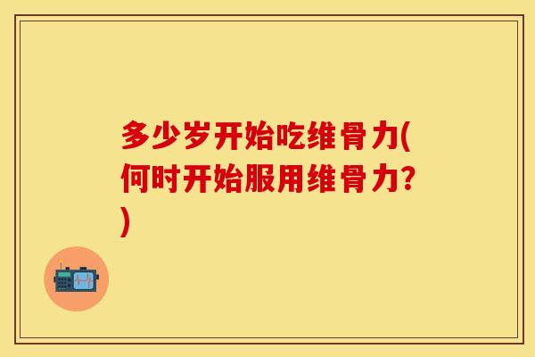 多少岁开始吃维骨力(何时开始服用维骨力？)