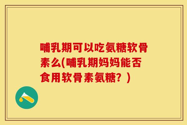 哺乳期可以吃氨糖软骨素么(哺乳期妈妈能否食用软骨素氨糖？)