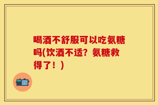 喝酒不舒服可以吃氨糖吗(饮酒不适？氨糖救得了！)