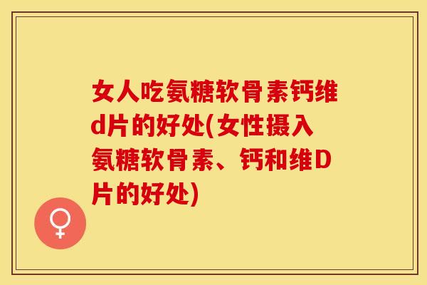女人吃氨糖软骨素钙维d片的好处(女性摄入氨糖软骨素、钙和维D片的好处)