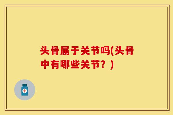 头骨属于关节吗(头骨中有哪些关节？)