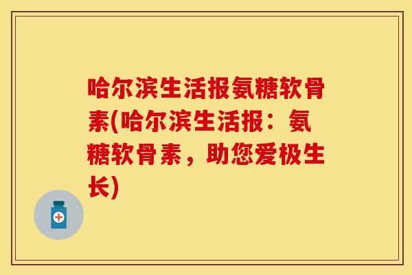 哈尔滨生活报氨糖软骨素(哈尔滨生活报：氨糖软骨素，助您爱极生长)