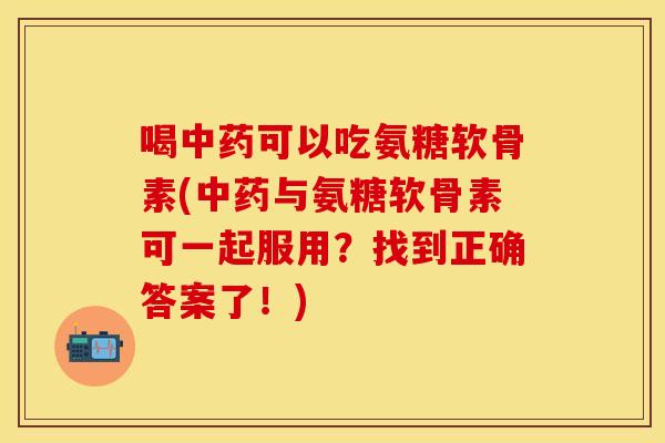 喝中药可以吃氨糖软骨素(中药与氨糖软骨素可一起服用？找到正确答案了！)