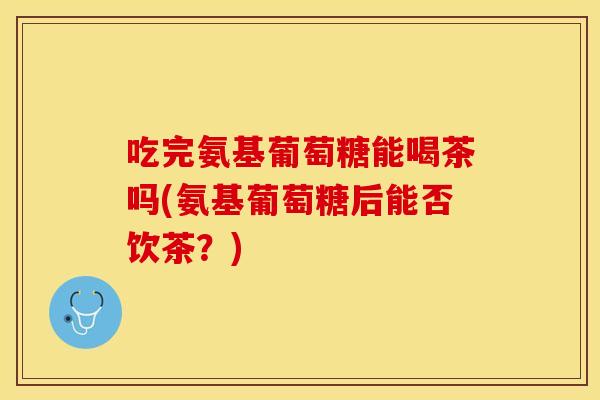 吃完氨基葡萄糖能喝茶吗(氨基葡萄糖后能否饮茶?)-第1张图片-关节保镖 吃完氨基葡萄糖能喝茶吗(氨基葡萄糖后能否饮茶?)-第1张图片-关节保镖
