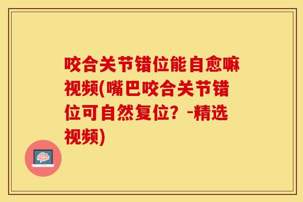 咬合关节错位能自愈嘛视频(嘴巴咬合关节错位可自然复位？-精选视频)