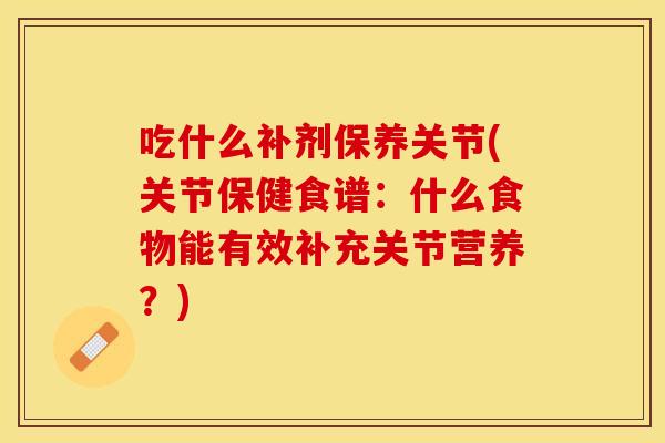 吃什么补剂保养关节(关节保健食谱：什么食物能有效补充关节营养？)