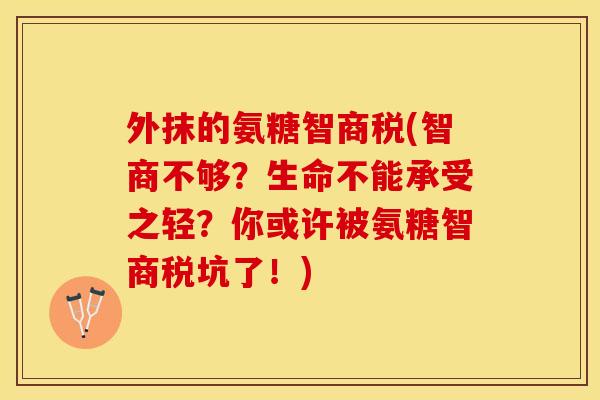 外抹的氨糖智商税(智商不够？生命不能承受之轻？你或许被氨糖智商税坑了！)