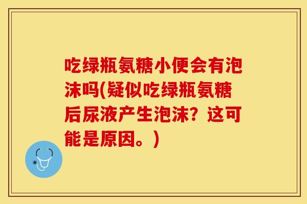 吃绿瓶氨糖小便会有泡沫吗(疑似吃绿瓶氨糖后尿液产生泡沫？这可能是原因。)