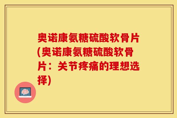 奥诺康氨糖硫酸软骨片(奥诺康氨糖硫酸软骨片：关节疼痛的理想选择)