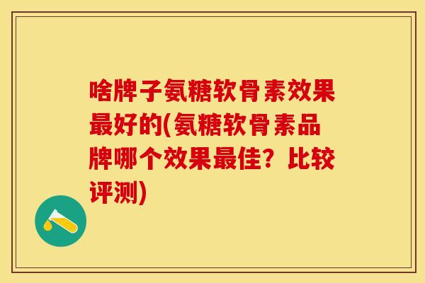 啥牌子氨糖软骨素效果最好的(氨糖软骨素品牌哪个效果最佳？比较评测)