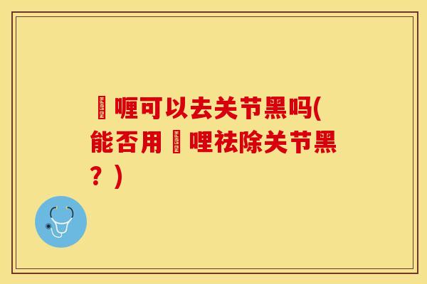 啫喱可以去关节黑吗(能否用啫哩祛除关节黑？)