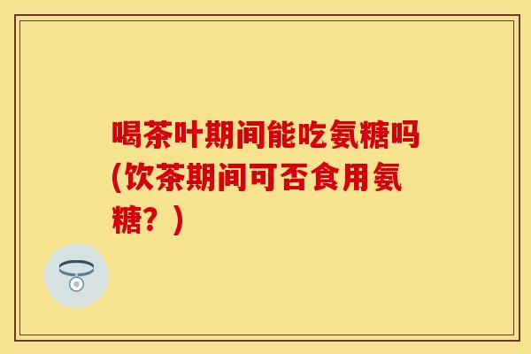 喝茶叶期间能吃氨糖吗(饮茶期间可否食用氨糖？)