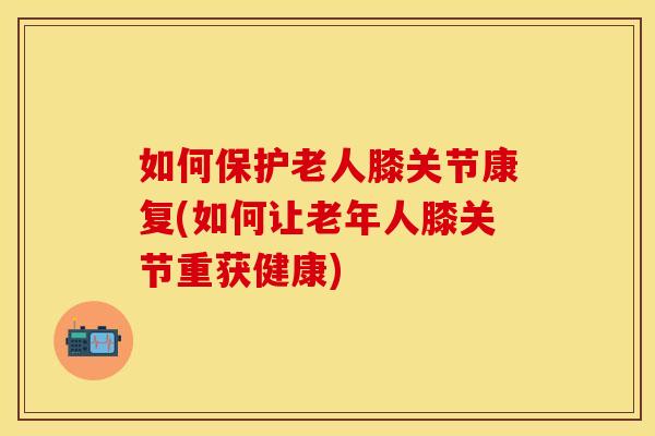如何保护老人膝关节康复(如何让老年人膝关节重获健康)