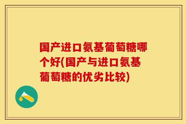 国产进口氨基葡萄糖哪个好(国产与进口氨基葡萄糖的优劣比较)