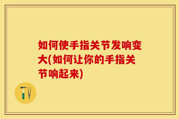 如何使手指关节发响变大(如何让你的手指关节响起来)