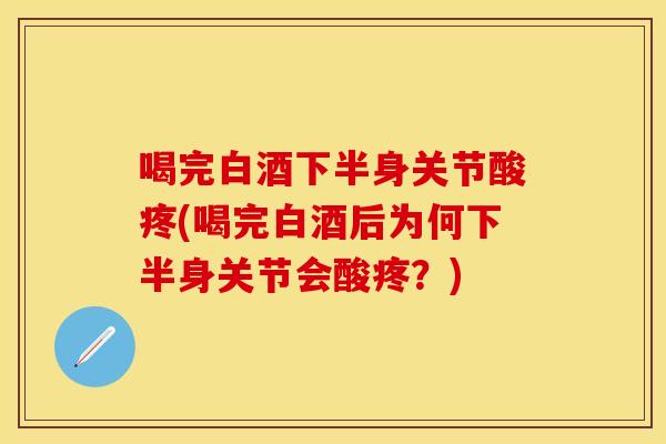喝完白酒下半身关节酸疼(喝完白酒后为何下半身关节会酸疼？)
