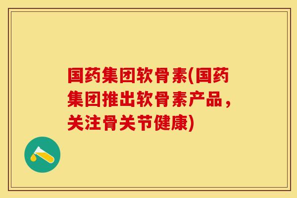 国药集团软骨素(国药集团推出软骨素产品，关注骨关节健康)