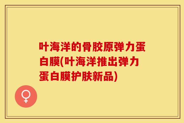 叶海洋的骨胶原弹力蛋白膜(叶海洋推出弹力蛋白膜护肤新品)