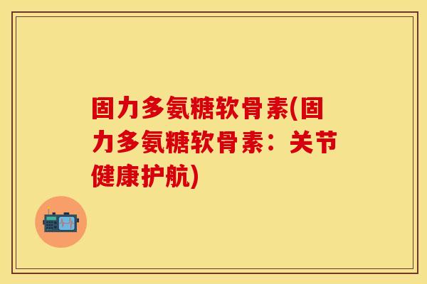 固力多氨糖软骨素(固力多氨糖软骨素：关节健康护航)