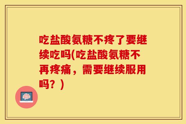 吃盐酸氨糖不疼了要继续吃吗(吃盐酸氨糖不再疼痛，需要继续服用吗？)