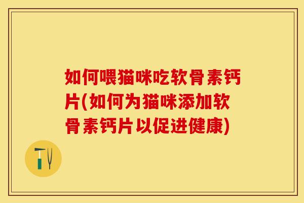 如何喂猫咪吃软骨素钙片(如何为猫咪添加软骨素钙片以促进健康)