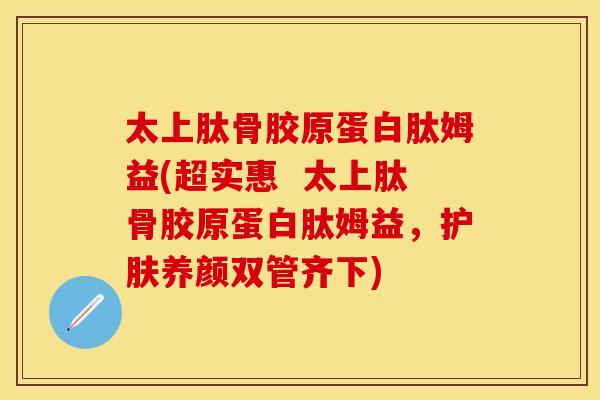 太上肽骨胶原蛋白肽姆益(超实惠  太上肽骨胶原蛋白肽姆益，护肤养颜双管齐下)