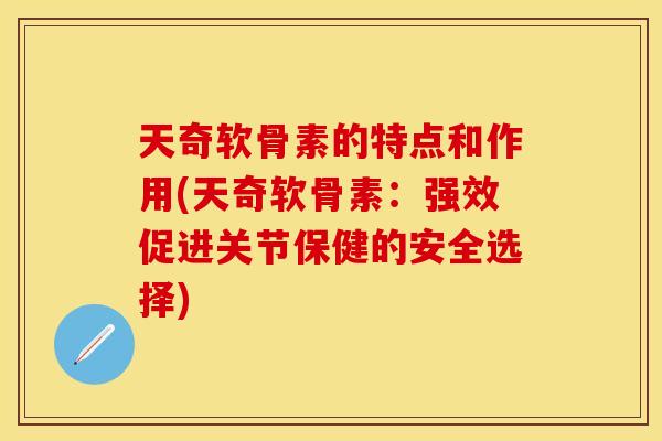 天奇软骨素的特点和作用(天奇软骨素：强效促进关节保健的安全选择)