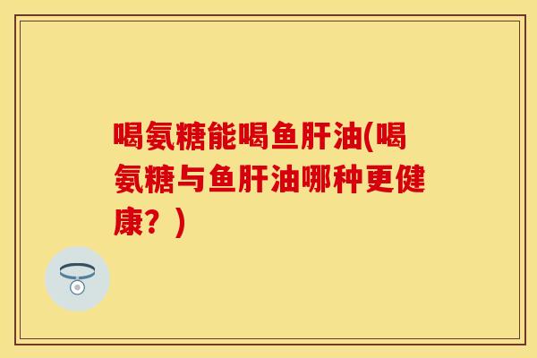 喝氨糖能喝鱼肝油(喝氨糖与鱼肝油哪种更健康？)