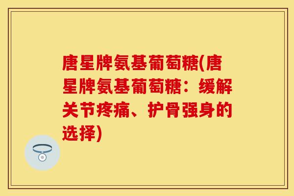唐星牌氨基葡萄糖(唐星牌氨基葡萄糖：缓解关节疼痛、护骨强身的选择)