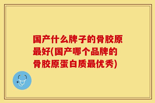 国产什么牌子的骨胶原最好(国产哪个品牌的骨胶原蛋白质最优秀)