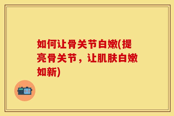 如何让骨关节白嫩(提亮骨关节，让肌肤白嫩如新)