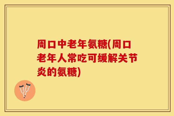 周口中老年氨糖(周口老年人常吃可缓解关节炎的氨糖)